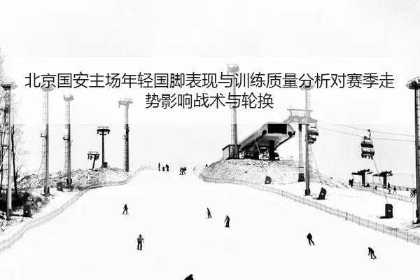 bei-jing-guo-an-zhu-chang-nian-qing-guo-jiao-biao-xian-yu-xun-lian-zhi-liang-fen-xi-dui-sai-ji-zou-shi-ying-xiang-zhan-2-111.jpg